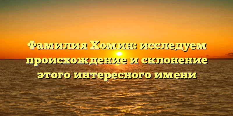 Фамилия Хомин: исследуем происхождение и склонение этого интересного имени Фамилия Хомин: исследуем происхождение и склонение этого интересного имени