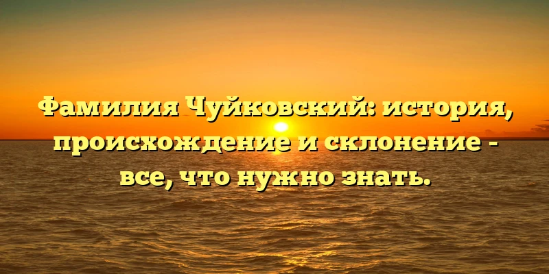 Фамилия Чуйковский: история, происхождение и склонение - все, что нужно знать.