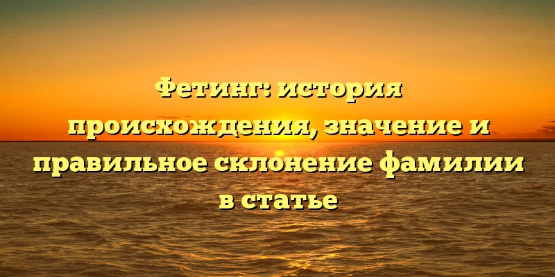 Фетинг: история происхождения, значение и правильное склонение фамилии в статье Фетинг: история происхождения, значение и правильное склонение фамилии в статье
