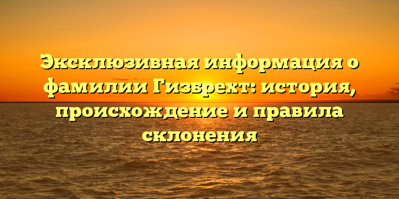 Эксклюзивная информация о фамилии Гизбрехт: история, происхождение и правила склонения
