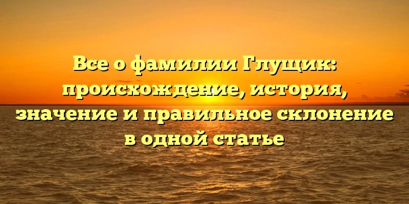 Все о фамилии Глущик: происхождение, история, значение и правильное склонение в одной статье