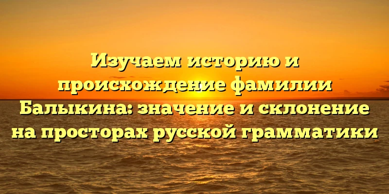 Изучаем историю и происхождение фамилии Балыкина: значение и склонение на просторах русской грамматики Изучаем историю и происхождение фамилии Балыкина: значение и склонение на просторах русской грамматики