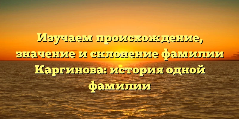 Изучаем происхождение, значение и склонение фамилии Каргинова: история одной фамилии