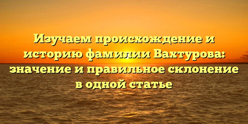 Изучаем происхождение и историю фамилии Вахтурова: значение и правильное склонение в одной статье Изучаем происхождение и историю фамилии Вахтурова: значение и правильное склонение в одной статье
