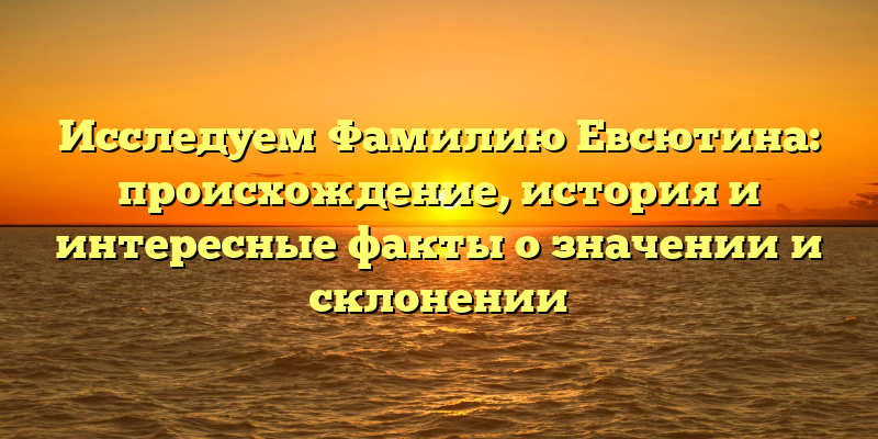 Исследуем Фамилию Евсютина: происхождение, история и интересные факты о значении и склонении