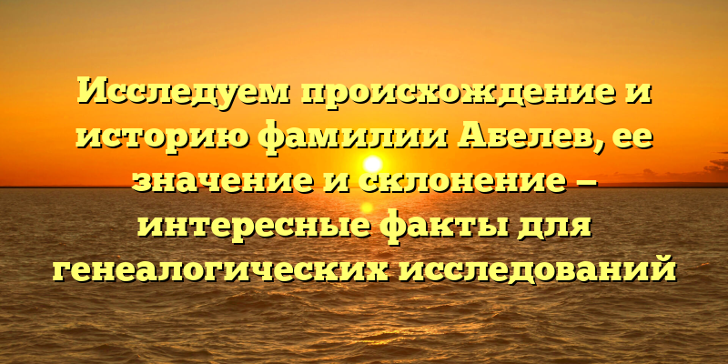 Исследуем происхождение и историю фамилии Абелев, ее значение и склонение — интересные факты для генеалогических исследований