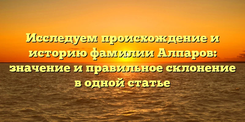 Исследуем происхождение и историю фамилии Алпаров: значение и правильное склонение в одной статье Исследуем происхождение и историю фамилии Алпаров: значение и правильное склонение в одной статье