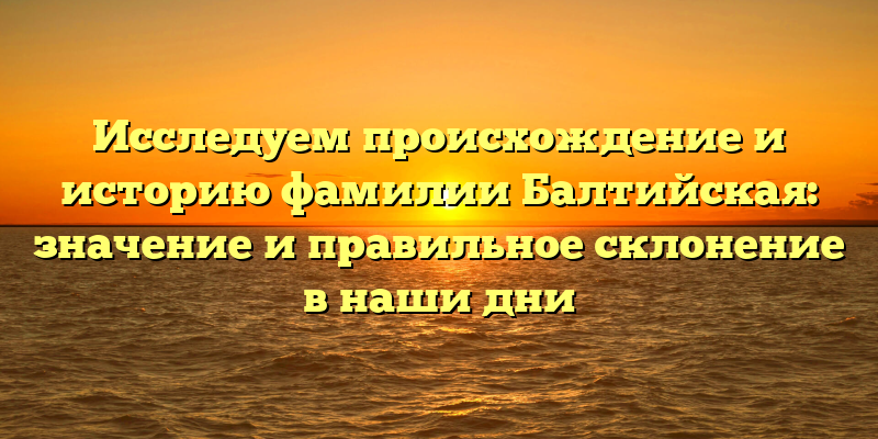 Исследуем происхождение и историю фамилии Балтийская: значение и правильное склонение в наши дни