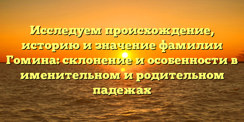 Исследуем происхождение, историю и значение фамилии Гомина: склонение и особенности в именительном и родительном падежах