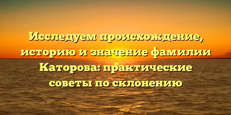 Исследуем происхождение, историю и значение фамилии Каторова: практические советы по склонению