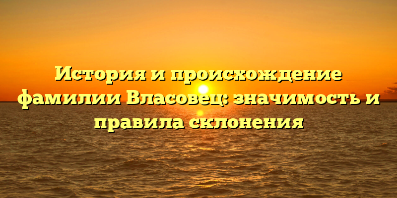 История и происхождение фамилии Власовец: значимость и правила склонения