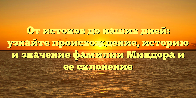 От истоков до наших дней: узнайте происхождение, историю и значение фамилии Миндора и ее склонение