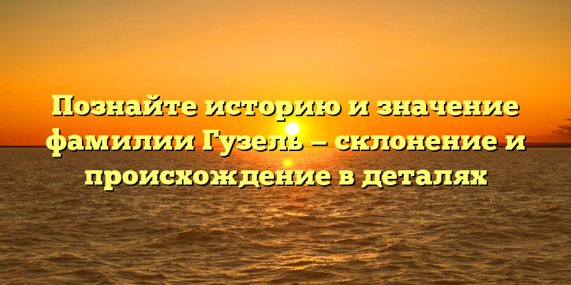 Познайте историю и значение фамилии Гузель — склонение и происхождение в деталях