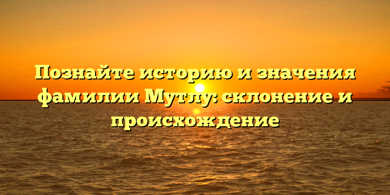 Познайте историю и значения фамилии Мутлу: склонение и происхождение