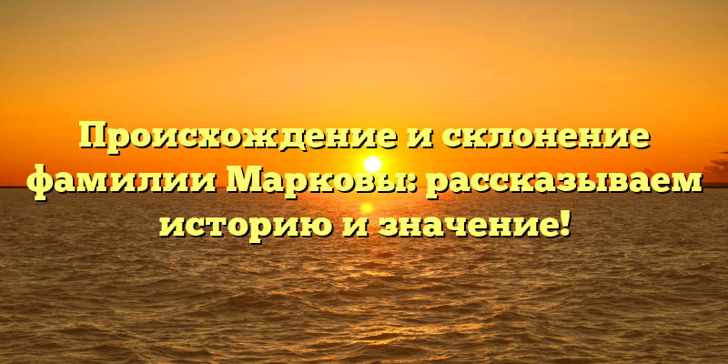 Происхождение и склонение фамилии Марковы: рассказываем историю и значение!