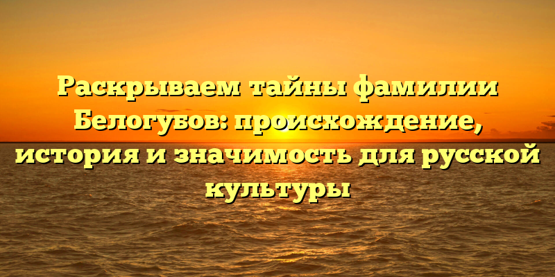 Раскрываем тайны фамилии Белогубов: происхождение, история и значимость для русской культуры