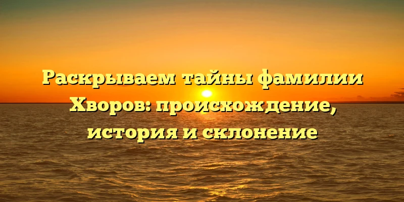 Раскрываем тайны фамилии Хворов: происхождение, история и склонение