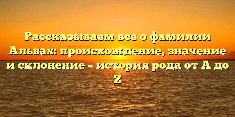 Рассказываем все о фамилии Альбах: происхождение, значение и склонение – история рода от A до Z