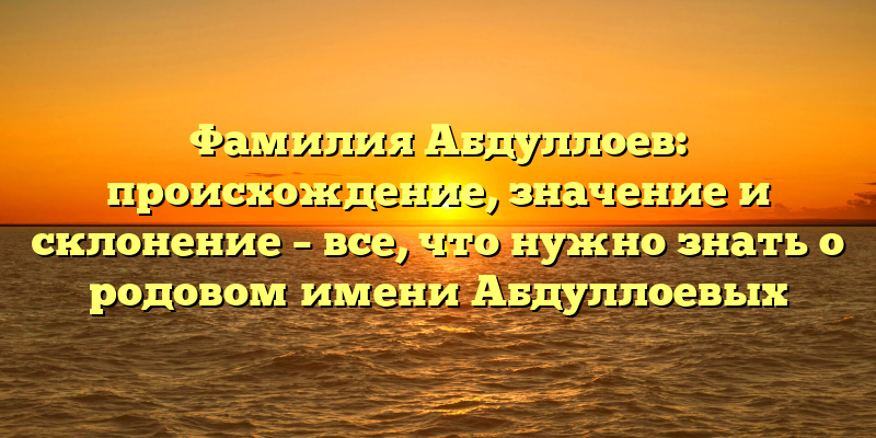 Фамилия Абдуллоев: происхождение, значение и склонение – все, что нужно знать о родовом имени Абдуллоевых