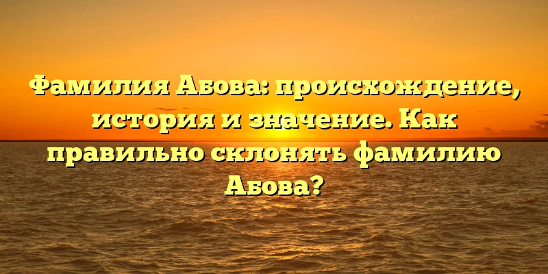 Фамилия Абова: происхождение, история и значение. Как правильно склонять фамилию Абова?