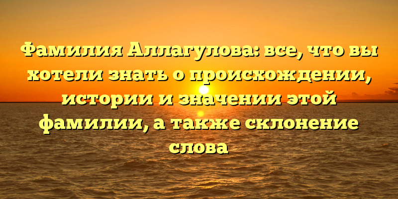 Фамилия Аллагулова: все, что вы хотели знать о происхождении, истории и значении этой фамилии, а также склонение слова