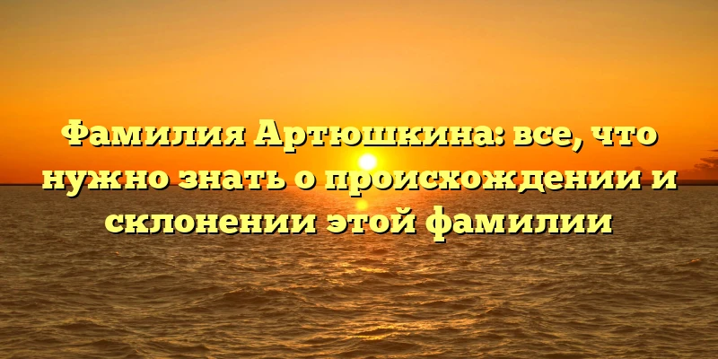 Фамилия Артюшкина: все, что нужно знать о происхождении и склонении этой фамилии