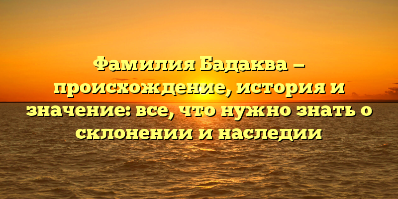 Фамилия Бадаква — происхождение, история и значение: все, что нужно знать о склонении и наследии