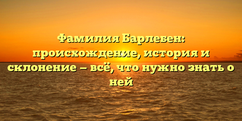 Фамилия Барлебен: происхождение, история и склонение — всё, что нужно знать о ней