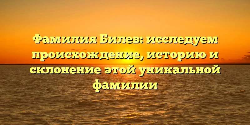 Фамилия Билев: исследуем происхождение, историю и склонение этой уникальной фамилии