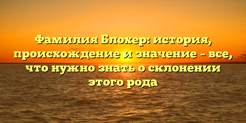 Фамилия Блохер: история, происхождение и значение – все, что нужно знать о склонении этого рода