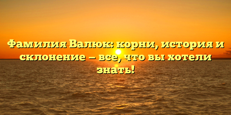 Фамилия Валюк: корни, история и склонение — все, что вы хотели знать!
