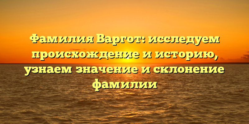 Фамилия Варгот: исследуем происхождение и историю, узнаем значение и склонение фамилии