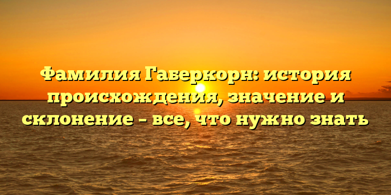 Фамилия Габеркорн: история происхождения, значение и склонение – все, что нужно знать
