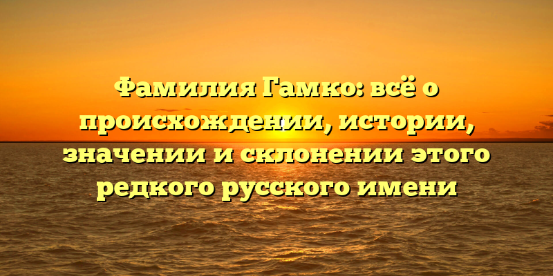 Фамилия Гамко: всё о происхождении, истории, значении и склонении этого редкого русского имени