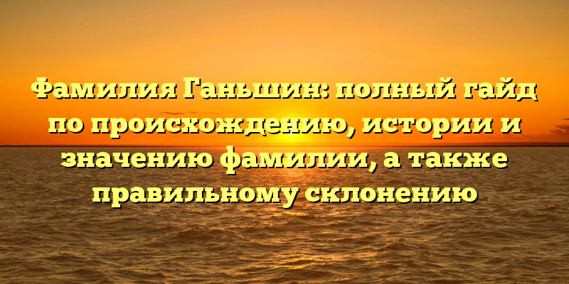 Фамилия Ганьшин: полный гайд по происхождению, истории и значению фамилии, а также правильному склонению