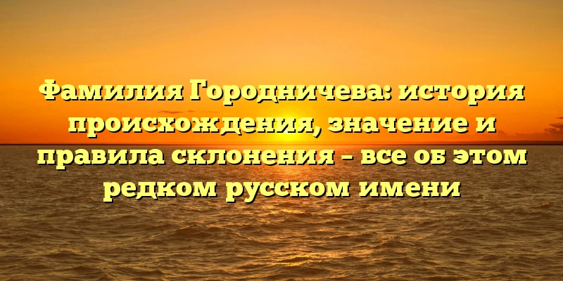 Фамилия Городничева: история происхождения, значение и правила склонения – все об этом редком русском имени