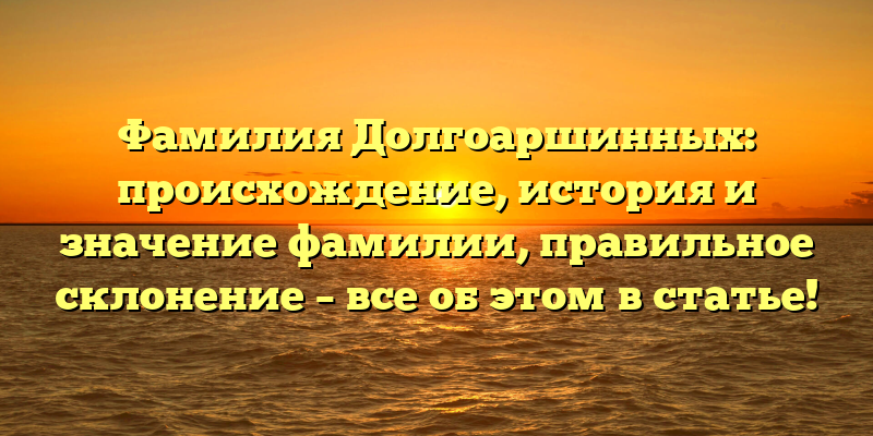 Фамилия Долгоаршинных: происхождение, история и значение фамилии, правильное склонение – все об этом в статье!