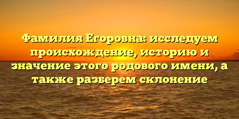 Фамилия Егоровна: исследуем происхождение, историю и значение этого родового имени, а также разберем склонение