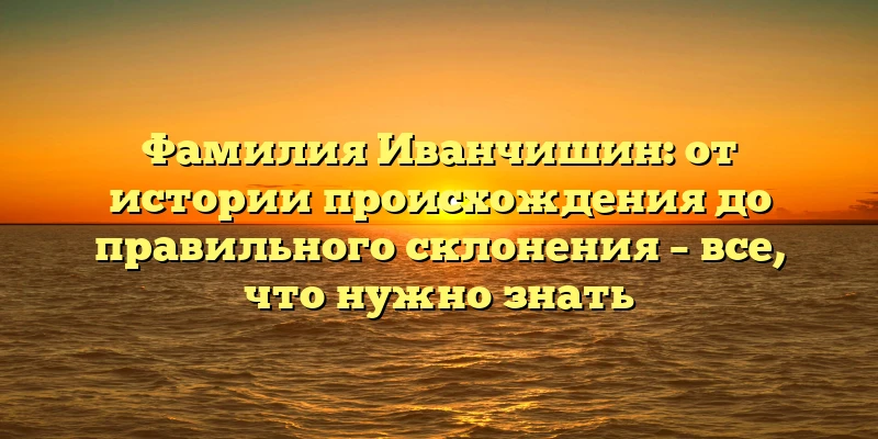 Фамилия Иванчишин: от истории происхождения до правильного склонения – все, что нужно знать