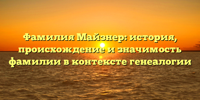Фамилия Майзнер: история, происхождение и значимость фамилии в контексте генеалогии
