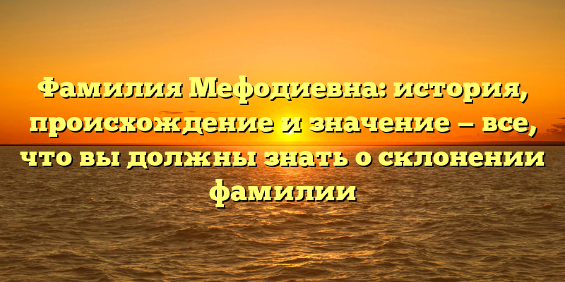 Фамилия Мефодиевна: история, происхождение и значение — все, что вы должны знать о склонении фамилии