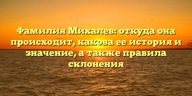 Фамилия Михалев: откуда она происходит, какова ее история и значение, а также правила склонения