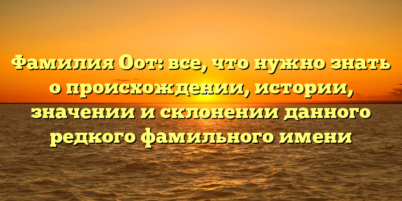 Фамилия Оот: все, что нужно знать о происхождении, истории, значении и склонении данного редкого фамильного имени