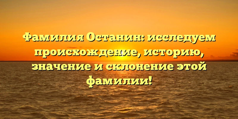 Фамилия Останин: исследуем происхождение, историю, значение и склонение этой фамилии!