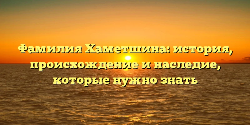 Фамилия Хаметшина: история, происхождение и наследие, которые нужно знать