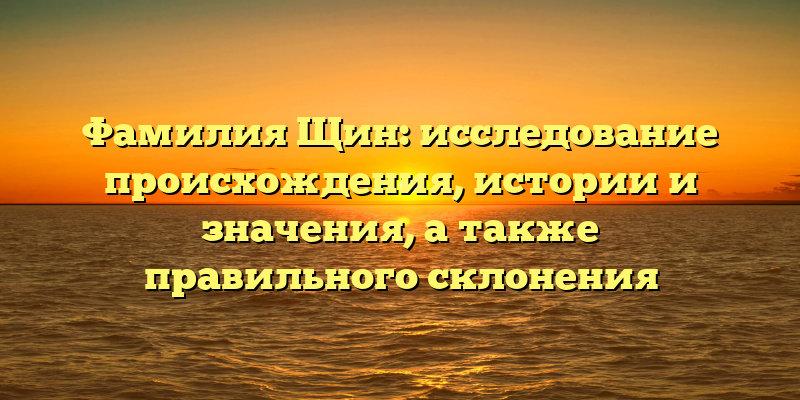 Фамилия Щин: исследование происхождения, истории и значения, а также правильного склонения
