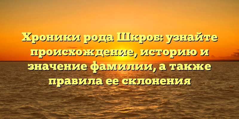 Хроники рода Шкроб: узнайте происхождение, историю и значение фамилии, а также правила ее склонения