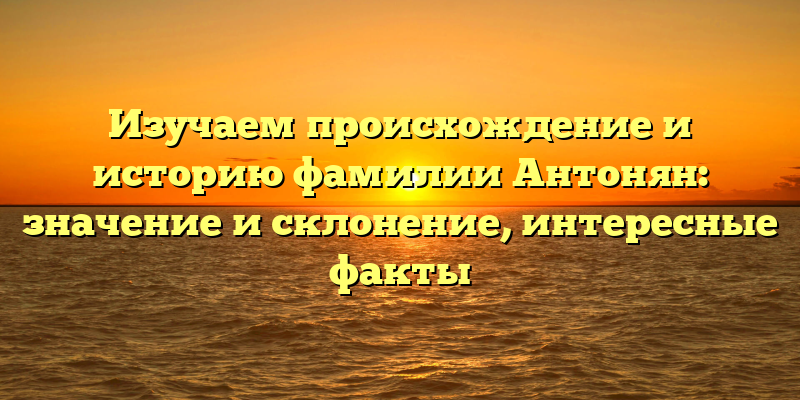 Изучаем происхождение и историю фамилии Антонян: значение и склонение, интересные факты
