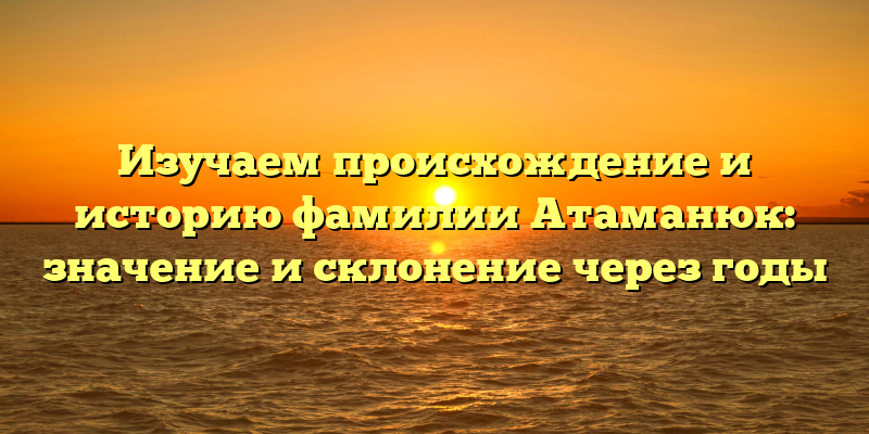Изучаем происхождение и историю фамилии Атаманюк: значение и склонение через годы