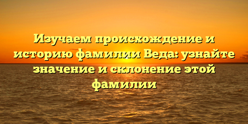 Изучаем происхождение и историю фамилии Веда: узнайте значение и склонение этой фамилии